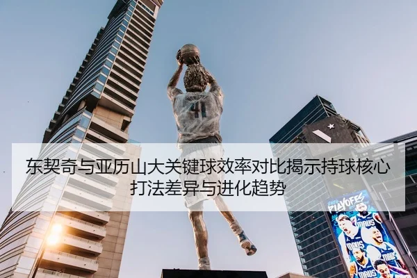 东契奇与亚历山大关键球效率对比揭示持球核心打法差异与进化趋势